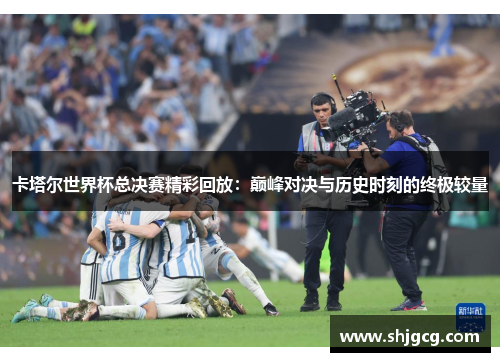 卡塔尔世界杯总决赛精彩回放：巅峰对决与历史时刻的终极较量