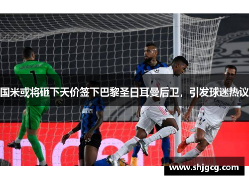 国米或将砸下天价签下巴黎圣日耳曼后卫，引发球迷热议