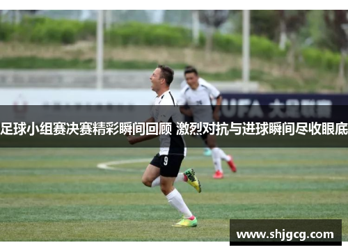 足球小组赛决赛精彩瞬间回顾 激烈对抗与进球瞬间尽收眼底
