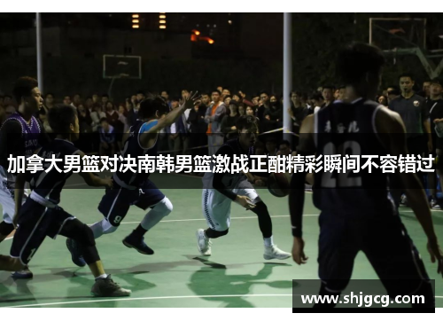 加拿大男篮对决南韩男篮激战正酣精彩瞬间不容错过